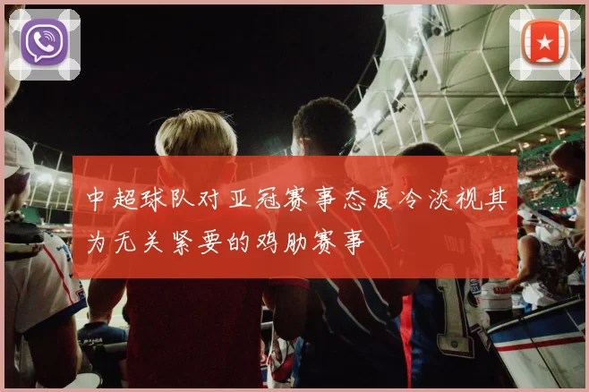 中超球队对亚冠赛事态度冷淡视其为无关紧要的鸡肋赛事