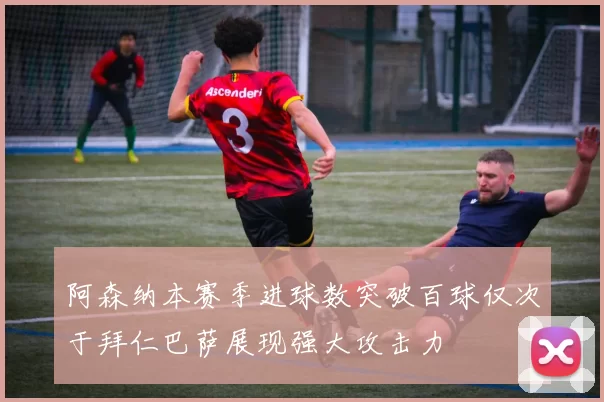 阿森纳本赛季进球数突破百球仅次于拜仁巴萨展现强大攻击力