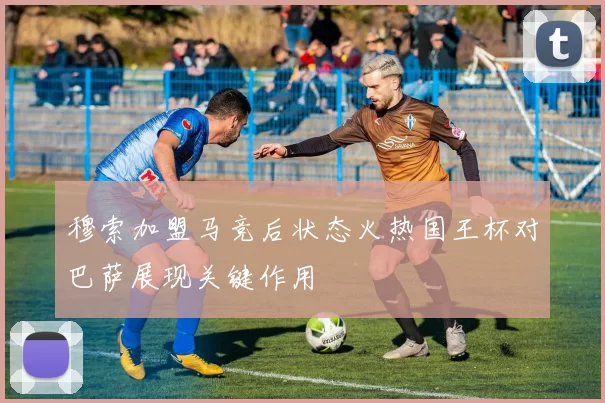 穆索加盟马竞后状态火热国王杯对巴萨展现关键作用