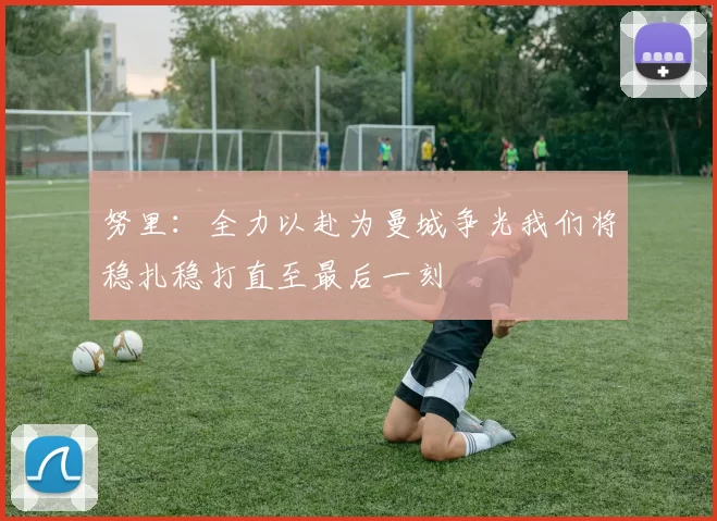 努里：全力以赴为曼城争光我们将稳扎稳打直至最后一刻
