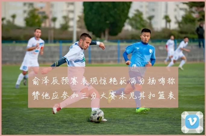 俞泽辰预赛表现惊艳获满分杨鸣称赞他应参加三分大赛未见其扣篮表现