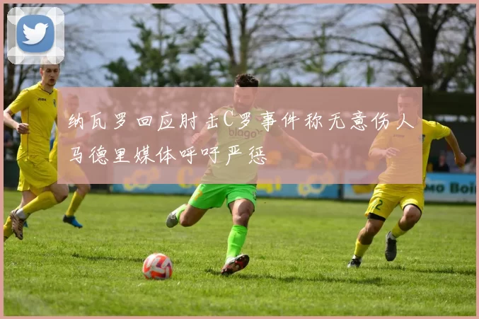 纳瓦罗回应肘击C罗事件称无意伤人马德里媒体呼吁严惩