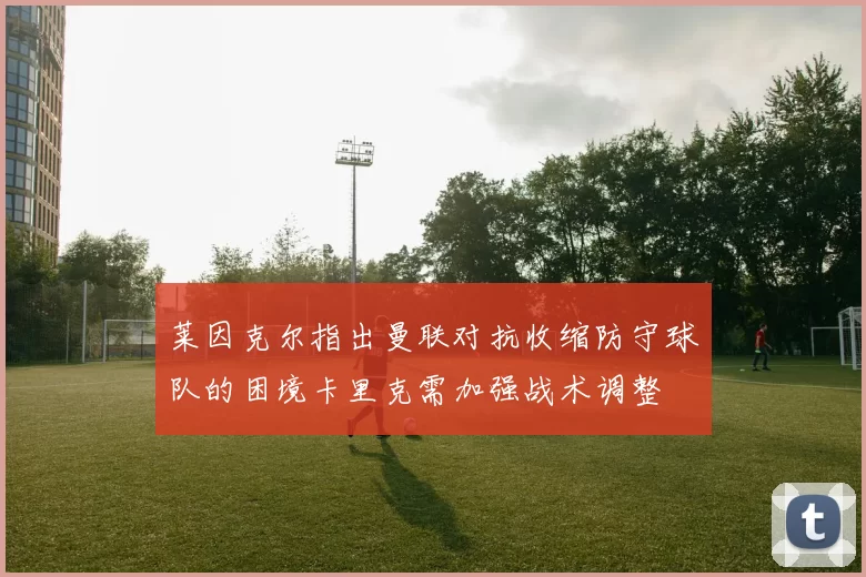 莱因克尔指出曼联对抗收缩防守球队的困境卡里克需加强战术调整
