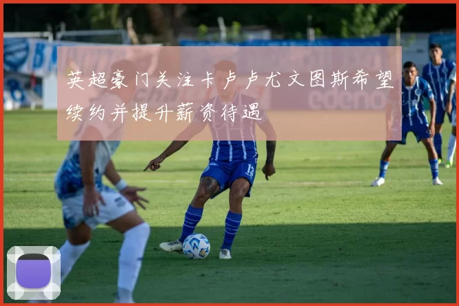 英超豪门关注卡卢卢尤文图斯希望续约并提升薪资待遇