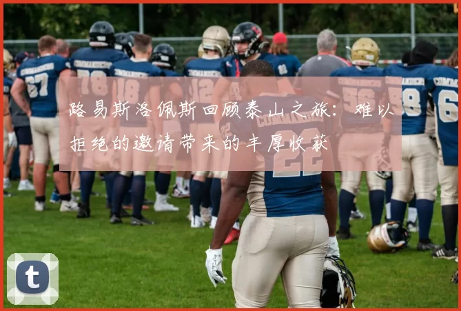 路易斯洛佩斯回顾泰山之旅：难以拒绝的邀请带来的丰厚收获