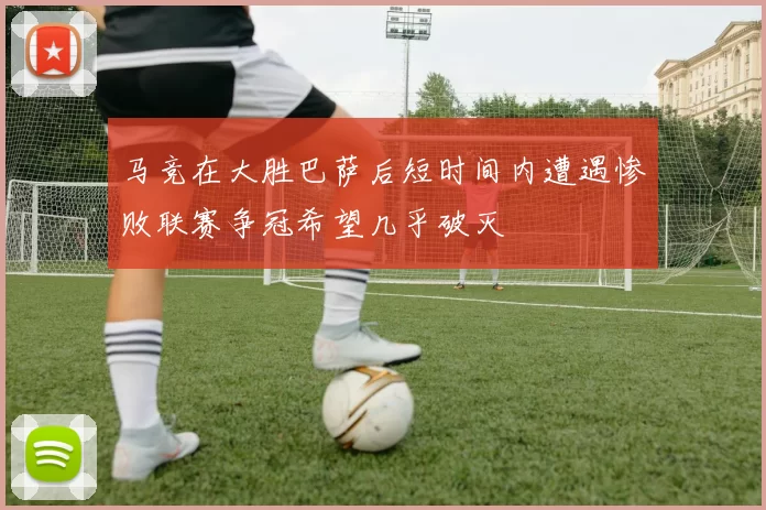 马竞在大胜巴萨后短时间内遭遇惨败联赛争冠希望几乎破灭