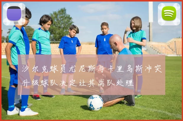 沙尔克球员尤尼斯与卡里乌斯冲突升级球队决定让其离队处理
