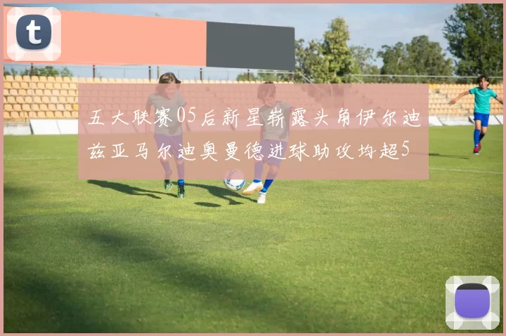 五大联赛05后新星崭露头角伊尔迪兹亚马尔迪奥曼德进球助攻均超5