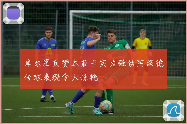 库尔图瓦赞本菲卡实力强劲阿诺德传球表现令人惊艳