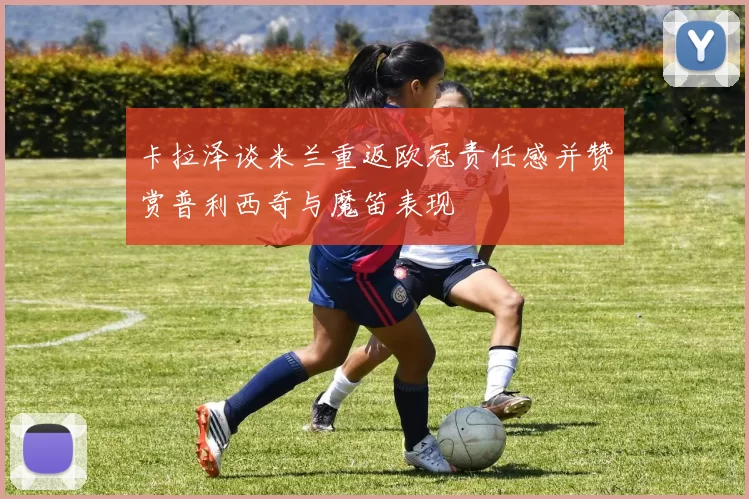 卡拉泽谈米兰重返欧冠责任感并赞赏普利西奇与魔笛表现