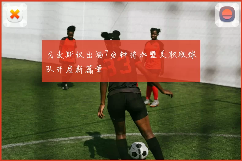 戈麦斯仅出场7分钟将加盟美职联球队开启新篇章
