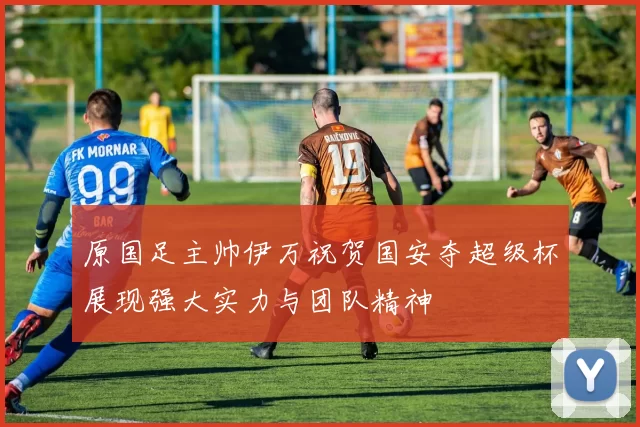 原国足主帅伊万祝贺国安夺超级杯展现强大实力与团队精神