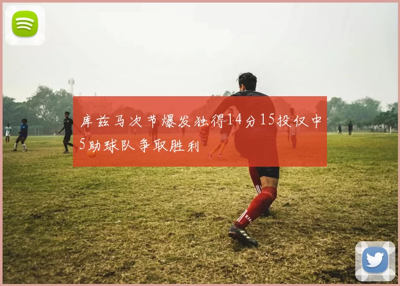 库兹马次节爆发独得14分15投仅中5助球队争取胜利