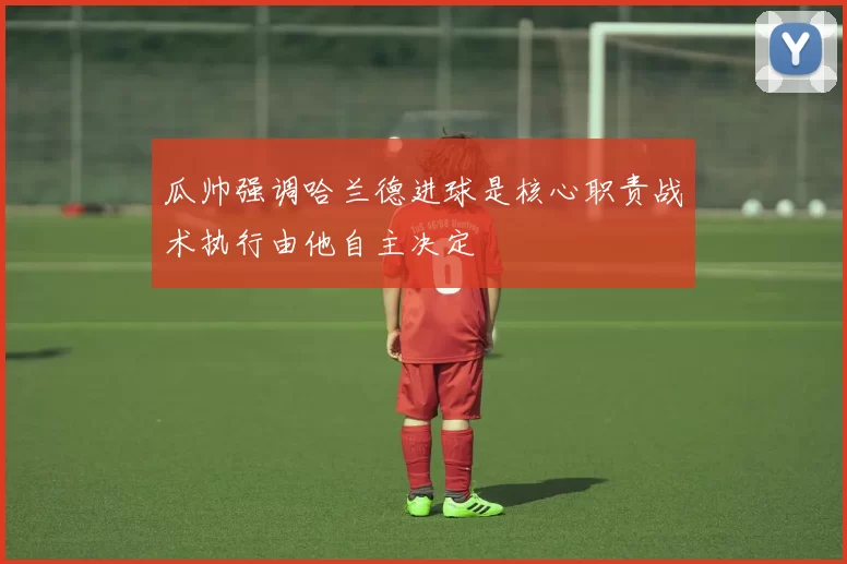 瓜帅强调哈兰德进球是核心职责战术执行由他自主决定