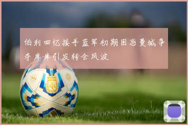 伯利回忆接手蓝军初期困惑曼城争夺库库引发转会风波
