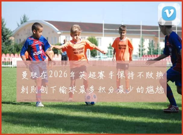 曼联在2026年英超赛季保持不败热刺则创下输球最多积分最少的尴尬纪录