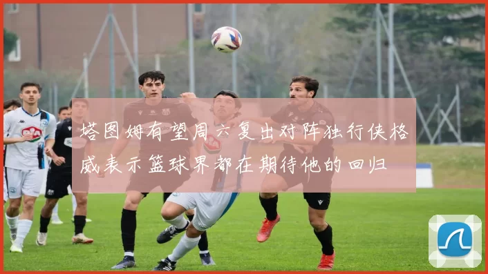 塔图姆有望周六复出对阵独行侠格威表示篮球界都在期待他的回归