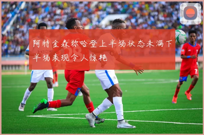 阿特金森称哈登上半场状态未满下半场表现令人惊艳