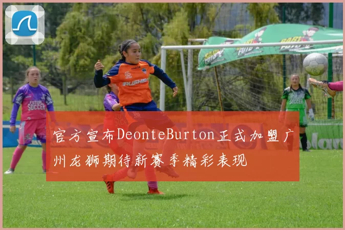 官方宣布DeonteBurton正式加盟广州龙狮期待新赛季精彩表现