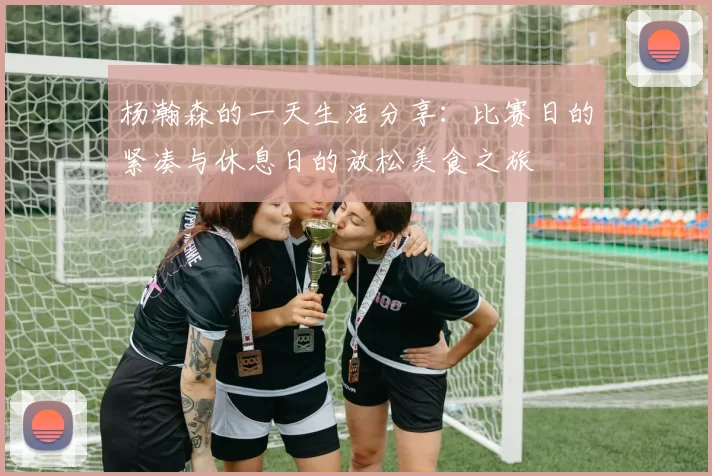 杨瀚森的一天生活分享：比赛日的紧凑与休息日的放松美食之旅
