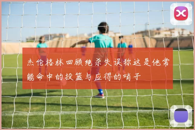杰伦格林回顾绝杀失误称这是他常能命中的投篮与应得的哨子