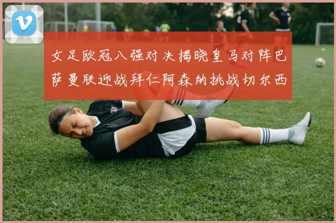 女足欧冠八强对决揭晓皇马对阵巴萨曼联迎战拜仁阿森纳挑战切尔西