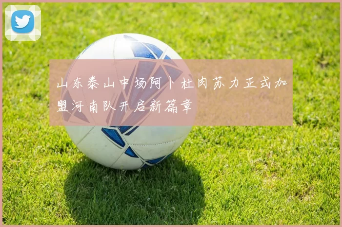 山东泰山中场阿卜杜肉苏力正式加盟河南队开启新篇章